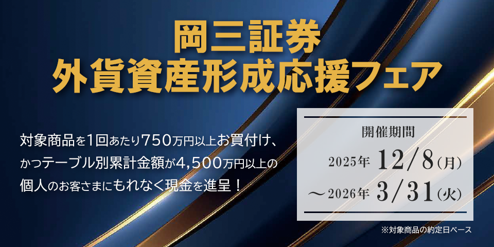 岡三証券 外貨資産形成応援フェア 対象商品を1回あたり750万円以上お買付け、かつテーブル別累計金額が4,500万円以上の個人のお客さまにもれなく現金を進呈!開催期間:2025年12月8日(月)~2026年3月31日(火)