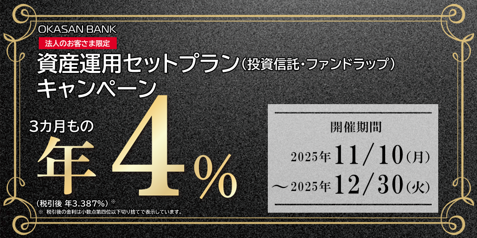 岡三BANK 法人のお客さま限定 資産運用セットプラン（投資信託・ファンドラップ）キャンペーン 3カ月もの年4％（税引後年率3.387%）※税引後の金利は小数点第四位以下切り捨てで表示しています。開催期間：2025年11月10日（月）～2025年12月30日（火）