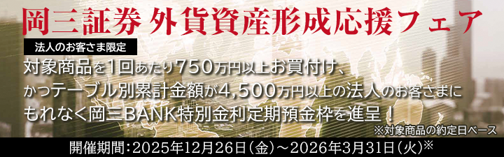 フェア期間中に対象商品を新規のご資金にて1約定あたり750万円以上お買付けいただき、かつテーブル別の約定金額累計が4,500万円以上である法人のお客さまに、テーブルごとの累計金額に応じて岡三BANK特別金利定期預金枠を進呈いたします。 開催期間：2025年12月26日（金）～2026年3月31日（火）